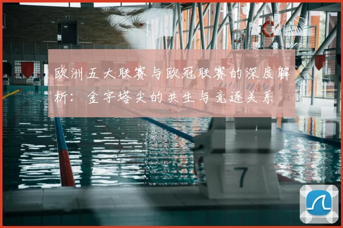 欧洲五大联赛与欧冠联赛的深度解析：金字塔尖的共生与竞逐关系