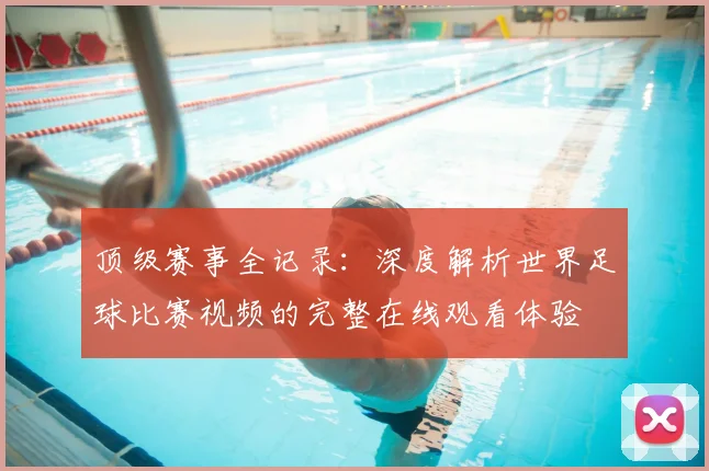 顶级赛事全记录：深度解析世界足球比赛视频的完整在线观看体验