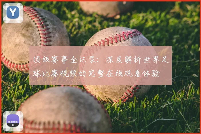 顶级赛事全记录:深度解析世界足球比赛视频的完整在线观看体验