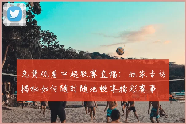 免费观看中超联赛直播:独家专访揭秘如何随时随地畅享精彩赛事